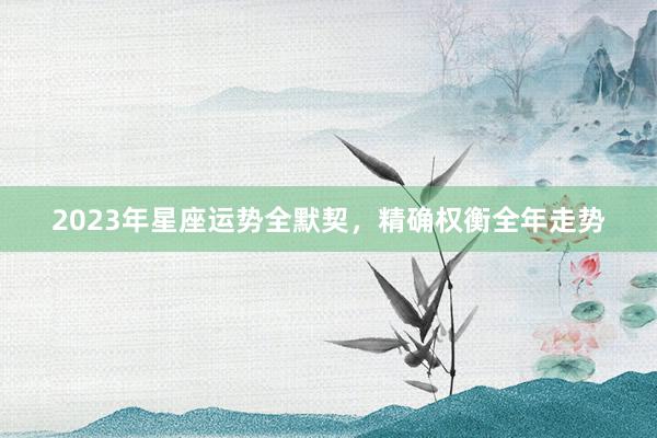 2023年星座运势全默契，精确权衡全年走势