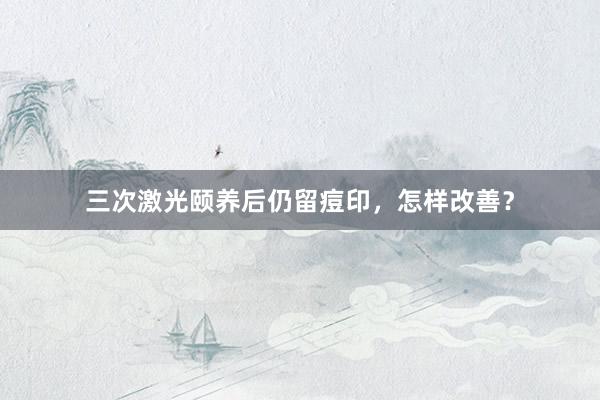 三次激光颐养后仍留痘印，怎样改善？